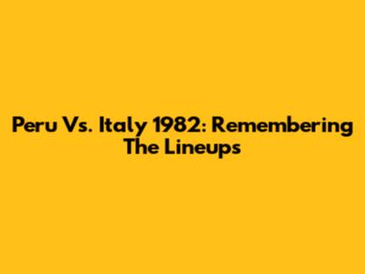Peru Vs. Italy 1982: Remembering The Lineups