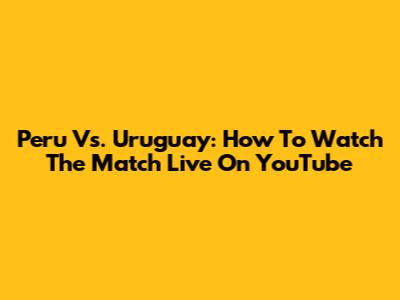 Peru Vs. Uruguay: How To Watch The Match Live On YouTube