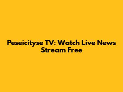 Peseicityse TV: Watch Live News Stream Free