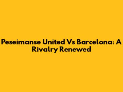 Peseimanse United Vs Barcelona: A Rivalry Renewed