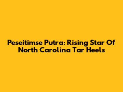 Peseitimse Putra: Rising Star Of North Carolina Tar Heels