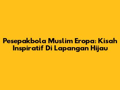 Pesepakbola Muslim Eropa: Kisah Inspiratif Di Lapangan Hijau