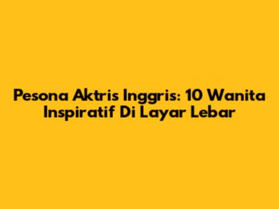 Pesona Aktris Inggris: 10 Wanita Inspiratif Di Layar Lebar