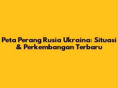 Peta Perang Rusia Ukraina: Situasi & Perkembangan Terbaru