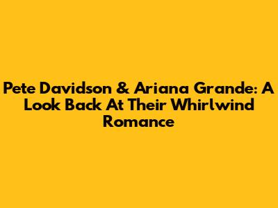 Pete Davidson & Ariana Grande: A Look Back At Their Whirlwind Romance