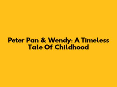 Peter Pan & Wendy: A Timeless Tale Of Childhood