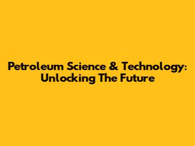 Petroleum Science & Technology: Unlocking The Future