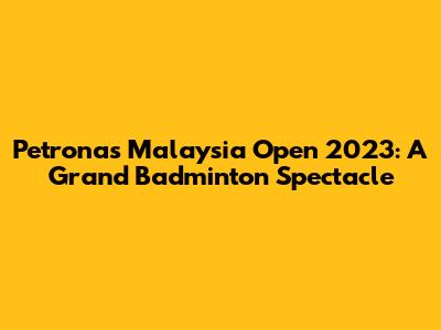 Petronas Malaysia Open 2023: A Grand Badminton Spectacle