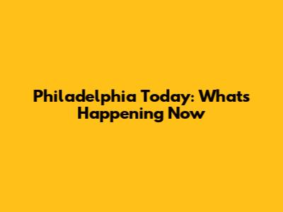 Philadelphia Today: What's Happening Now