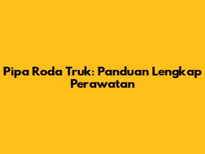 Pipa Roda Truk: Panduan Lengkap Perawatan