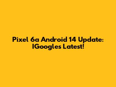 Pixel 6a Android 14 Update: IGoogle's Latest!