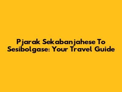 Pjarak Sekabanjahese To Sesibolgase: Your Travel Guide