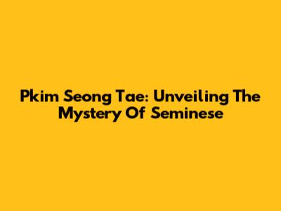 Pkim Seong Tae: Unveiling The Mystery Of Seminese