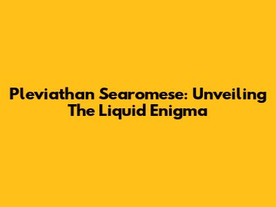 Pleviathan Searomese: Unveiling The Liquid Enigma