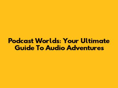 Podcast Worlds: Your Ultimate Guide To Audio Adventures