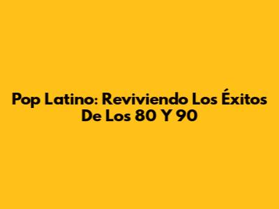 Pop Latino: Reviviendo Los Éxitos De Los 80 Y 90