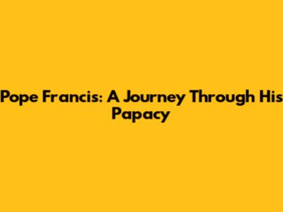Pope Francis: A Journey Through His Papacy