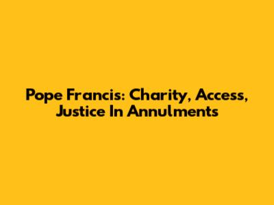 Pope Francis: Charity, Access, Justice In Annulments