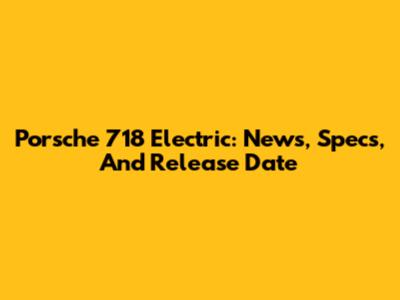 Porsche 718 Electric: News, Specs, And Release Date