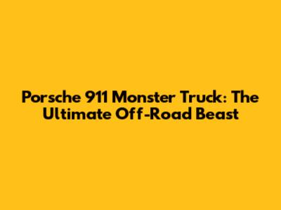 Porsche 911 Monster Truck: The Ultimate Off-Road Beast