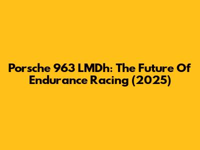 Porsche 963 LMDh: The Future Of Endurance Racing (2025)