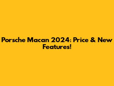 Porsche Macan 2024: Price & New Features!