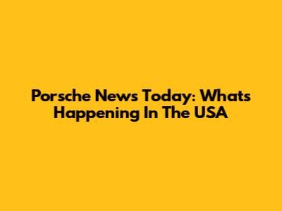 Porsche News Today: What's Happening In The USA