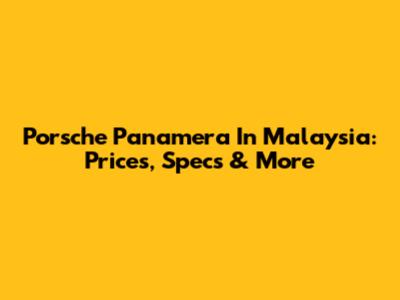 Porsche Panamera In Malaysia: Prices, Specs & More