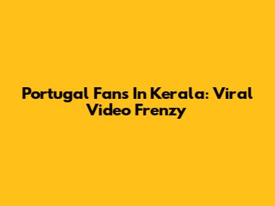 Portugal Fans In Kerala: Viral Video Frenzy