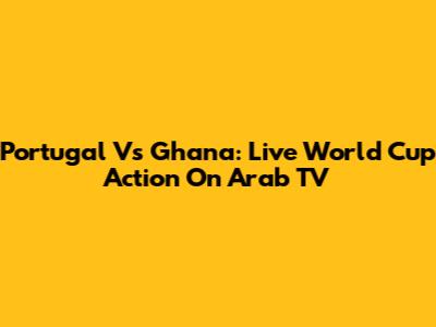 Portugal Vs Ghana: Live World Cup Action On Arab TV