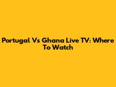 Portugal Vs Ghana Live TV: Where To Watch
