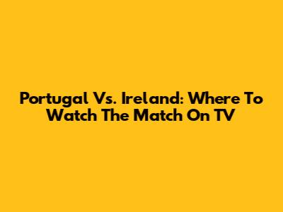 Portugal Vs. Ireland: Where To Watch The Match On TV