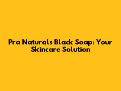 Pra Naturals Black Soap: Your Skincare Solution