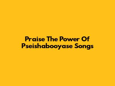 Praise The Power Of Pseishabooyase Songs