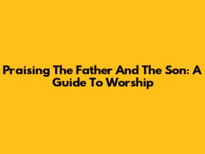 Praising The Father And The Son: A Guide To Worship