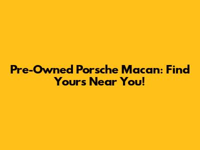 Pre-Owned Porsche Macan: Find Yours Near You!