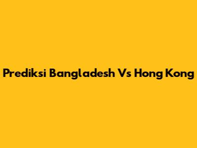 Prediksi Bangladesh Vs Hong Kong