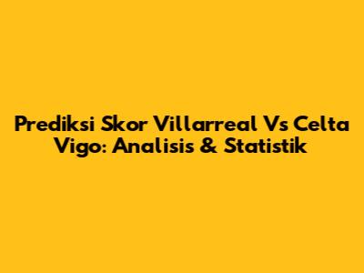 Prediksi Skor Villarreal Vs Celta Vigo: Analisis & Statistik
