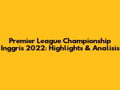 Premier League Championship Inggris 2022: Highlights & Analisis