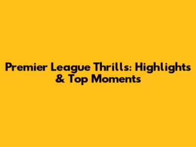 Premier League Thrills: Highlights & Top Moments