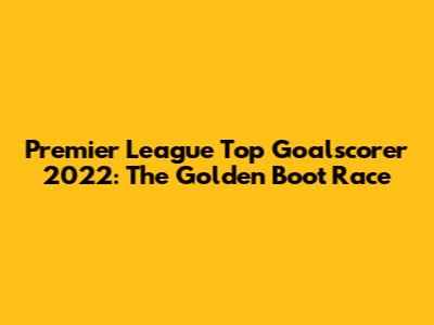 Premier League Top Goalscorer 2022: The Golden Boot Race