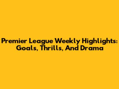 Premier League Weekly Highlights: Goals, Thrills, And Drama