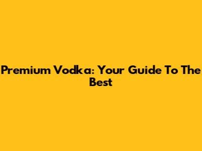 Premium Vodka: Your Guide To The Best