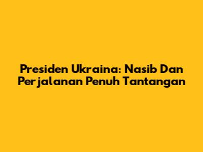 Presiden Ukraina: Nasib Dan Perjalanan Penuh Tantangan