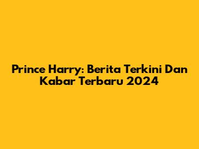 Prince Harry: Berita Terkini Dan Kabar Terbaru 2024