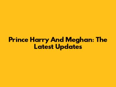 Prince Harry And Meghan: The Latest Updates