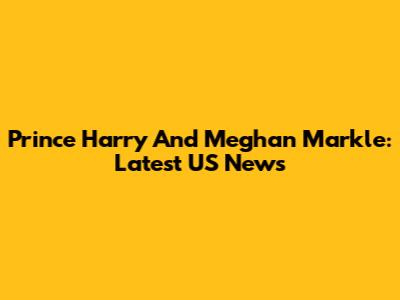 Prince Harry And Meghan Markle: Latest US News