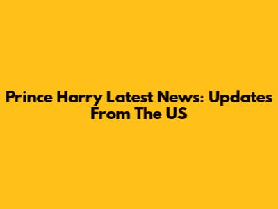 Prince Harry Latest News: Updates From The US