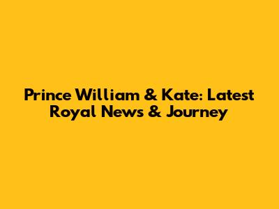 Prince William & Kate: Latest Royal News & Journey