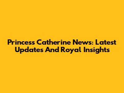 Princess Catherine News: Latest Updates And Royal Insights